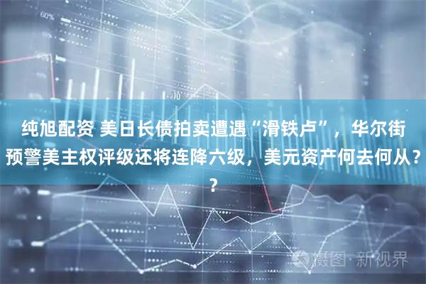纯旭配资 美日长债拍卖遭遇“滑铁卢”，华尔街预警美主权评级还将连降六级，美元资产何去何从？
