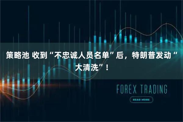 策略池 收到“不忠诚人员名单”后，特朗普发动“大清洗”！