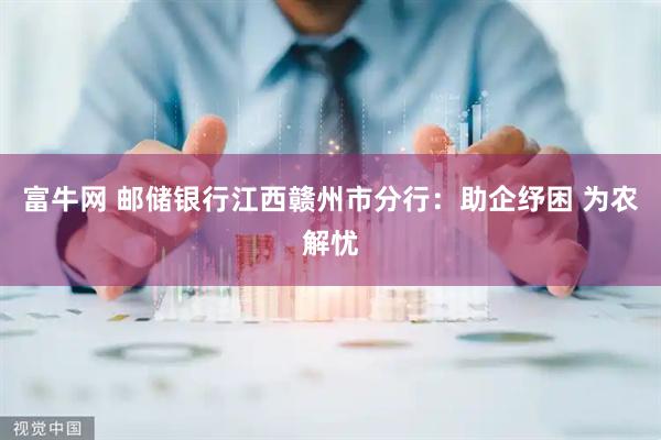 富牛网 邮储银行江西赣州市分行：助企纾困 为农解忧