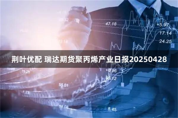 荆叶优配 瑞达期货聚丙烯产业日报20250428