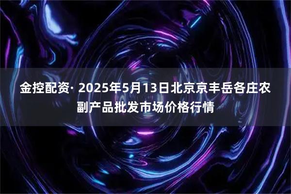 金控配资· 2025年5月13日北京京丰岳各庄农副产品批发市场价格行情