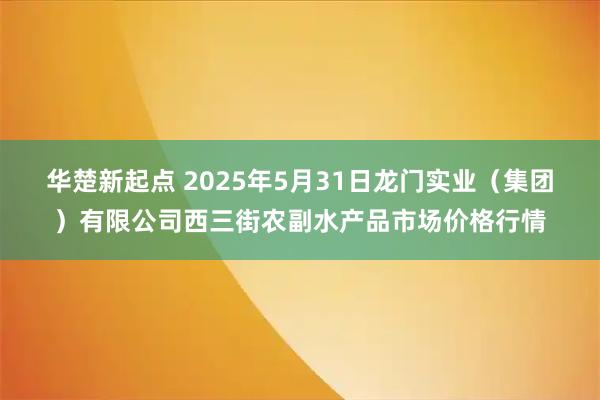 华楚新起点 2025年5月31日龙门实业（集团）有限公司西三街农副水产品市场价格行情