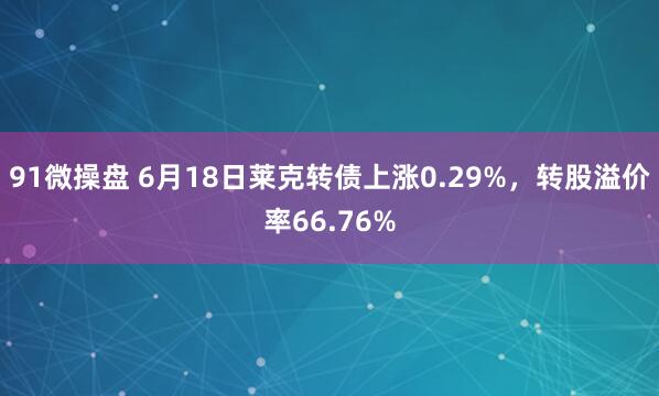 91微操盘 6月18日莱克转债上涨0.29%，转股溢价率66.76%