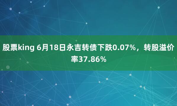 股票king 6月18日永吉转债下跌0.07%，转股溢价率37.86%