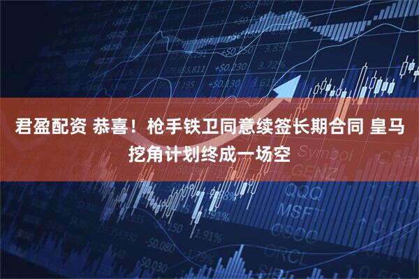君盈配资 恭喜！枪手铁卫同意续签长期合同 皇马挖角计划终成一场空