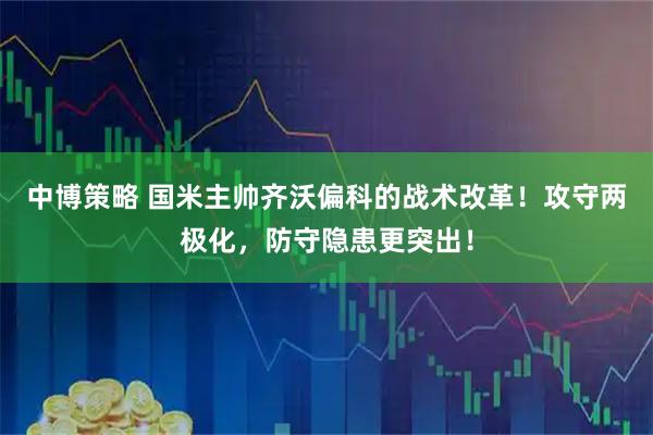 中博策略 国米主帅齐沃偏科的战术改革！攻守两极化，防守隐患更突出！
