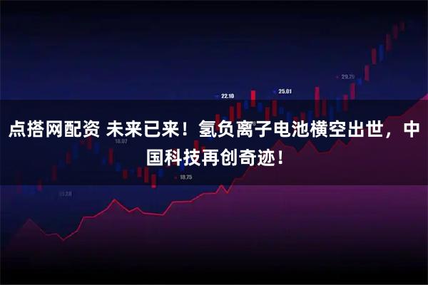点搭网配资 未来已来！氢负离子电池横空出世，中国科技再创奇迹！