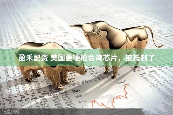 盈禾配资 美国要硬抢台湾芯片，被抵制了