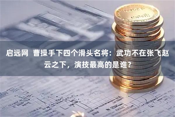 启远网  曹操手下四个滑头名将：武功不在张飞赵云之下，演技最高的是谁？