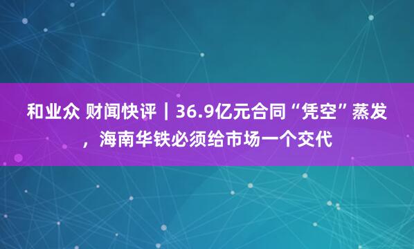 和业众 财闻快评｜36.9亿元合同“凭空”蒸发，海南华铁必须给市场一个交代