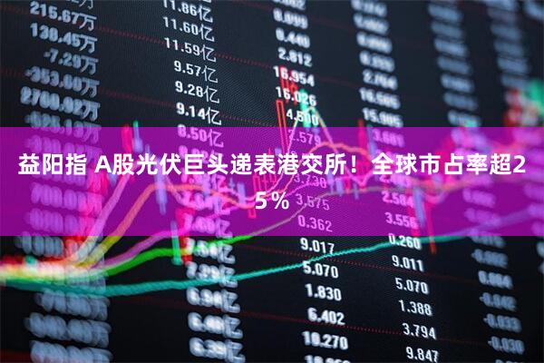 益阳指 A股光伏巨头递表港交所！全球市占率超25％