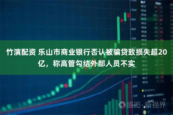 竹演配资 乐山市商业银行否认被骗贷致损失超20亿，称高管勾结外部人员不实