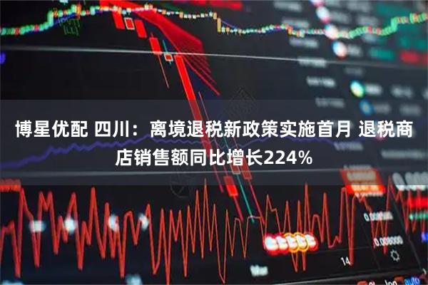 博星优配 四川：离境退税新政策实施首月 退税商店销售额同比增长224%