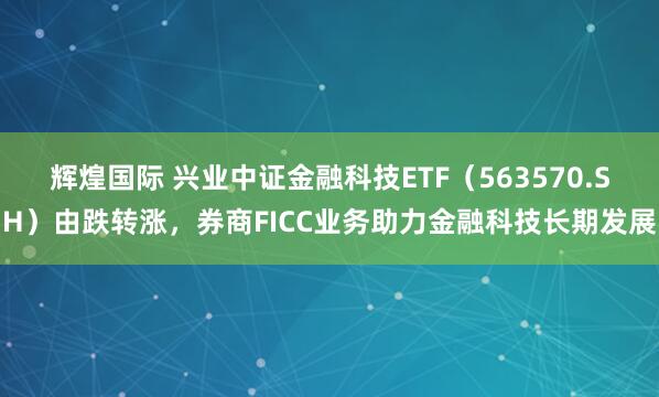 辉煌国际 兴业中证金融科技ETF（563570.SH）由跌转涨，券商FICC业务助力金融科技长期发展