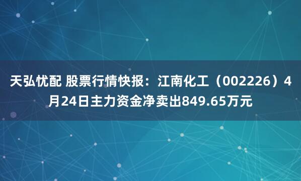 天弘忧配 股票行情快报：江南化工（002226）4月24日主力资金净卖出849.65万元