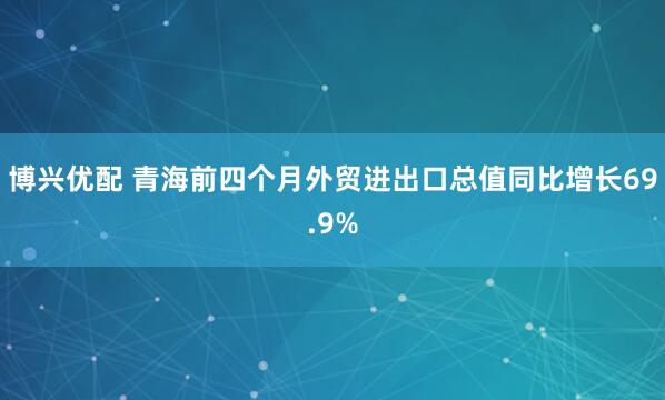 博兴优配 青海前四个月外贸进出口总值同比增长69.9%