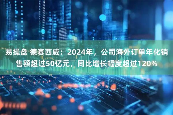 易操盘 德赛西威：2024年，公司海外订单年化销售额超过50亿元，同比增长幅度超过120%