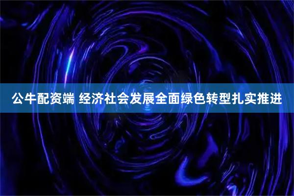 公牛配资端 经济社会发展全面绿色转型扎实推进