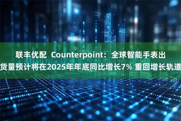 联丰优配  Counterpoint：全球智能手表出货量预计将在2025年年底同比增长7% 重回增长轨道