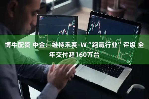 博牛配资 中金：维持禾赛-W“跑赢行业”评级 全年交付超160万台