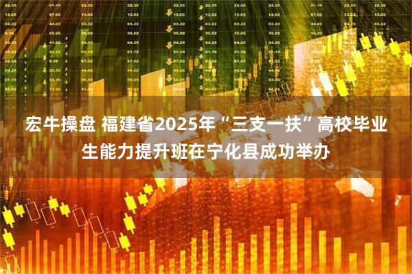 宏牛操盘 福建省2025年“三支一扶”高校毕业生能力提升班在宁化县成功举办