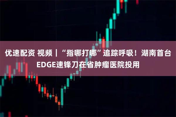 优速配资 视频｜“指哪打哪”追踪呼吸！湖南首台EDGE速锋刀在省肿瘤医院投用